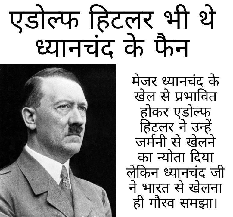 एडोल्फ हिटलर भी थे ध्यानचंद के फैन मेजर ध्यानचंद के खेल से प्रभावित होकर एडोल्फ हिटलर ने उन्हें जर्मनी से खेलने का न्योता दिया लेकिन ध्यानचंद जी ने भारत से खेलना ही गौरव समझा।