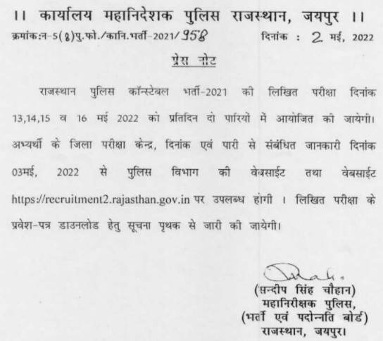 ।। कार्यालय महानिदेशक पुलिस राजस्थान, जयपुर ।॥ क्रमांक:न- 5 ( 8 ) पु. फो. / कानि. भर्ती - 2021/958 दिनांक : 2 मई, 2022

प्रेस नोट

राजस्थान पुलिस कॉन्स्टेबल भर्ती- 2021 की लिखित परीक्षा दिनांक 13, 14, 15 व 16 मई 2022 को प्रतिदिन दो पारियों में आयोजित की जायेगी। अभ्यर्थी के जिला परीक्षा केन्द्र, दिनांक एवं पारी से संबंधित जानकारी दिनांक 03 मई, 2022 से पुलिस विभाग की वेबसाईट तथा वेबसाईट https://recruitment2.rajasthan.gov.in पर उपलब्ध होगी । लिखित परीक्षा के प्रवेश पत्र डाउनलोड हेतु सूचना पृथक से जारी की जायेगी।

Rah ( सन्दीप सिंह चौहान ) महानिरीक्षक पुलिस, ( भर्ती एवं पदोन्नति बोर्ड) राजस्थान, जयपुर।