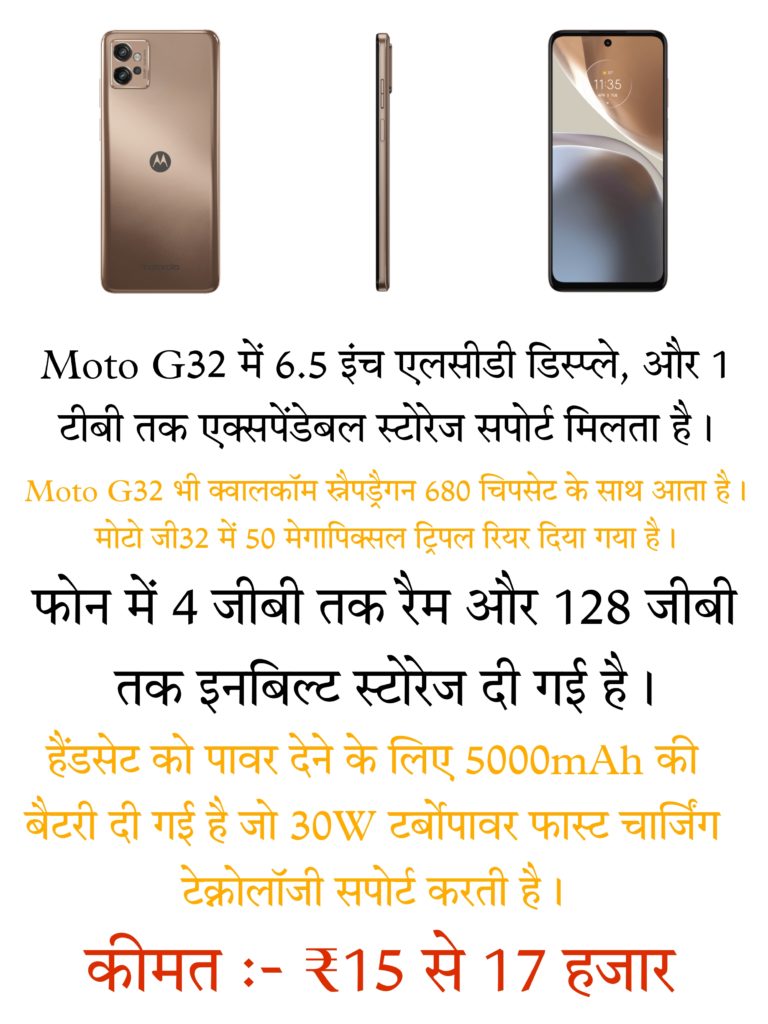 Moto G32 में 6.5 इंच एलसीडी डिस्प्ले, और 1 टीबी तक एक्सपेंडेबल स्टोरेज सपोर्ट मिलता है । Moto G32 भी क्वालकॉम स्नैपड्रैगन 680 चिपसेट के साथ आता है। मोटो जी32 में 50 मेगापिक्सल ट्रिपल रियर दिया गया है। फोन में 4 जीबी तक रैम और 128 जीबी तक इनबिल्ट स्टोरेज दी गई है। हैंडसेट को पावर देने के लिए 5000mAh की बैटरी दी गई है जो 30W टर्बोपावर फास्ट चार्जिंग टेक्नोलॉजी सपोर्ट करती है । है कीमत :- ₹15 से 17 हजार